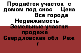 Продаётся участок (с домом под снос) › Цена ­ 150 000 - Все города Недвижимость » Земельные участки продажа   . Свердловская обл.,Реж г.